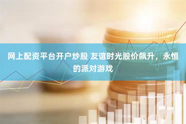 网上配资平台开户炒股 友谊时光股价飙升，永恒的派对游戏
