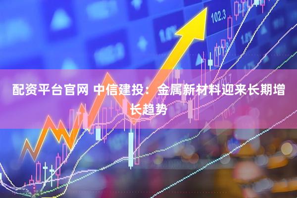 配资平台官网 中信建投：金属新材料迎来长期增长趋势