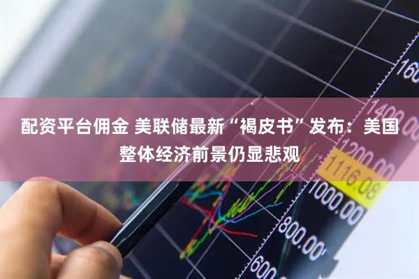 配资平台佣金 美联储最新“褐皮书”发布：美国整体经济前景仍显悲观