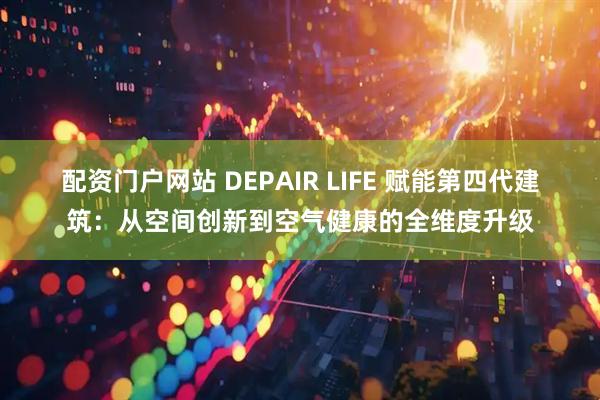 配资门户网站 DEPAIR LIFE 赋能第四代建筑：从空间创新到空气健康的全维度升级