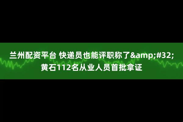 兰州配资平台 快递员也能评职称了&#32;黄石112名从业人员首批拿证