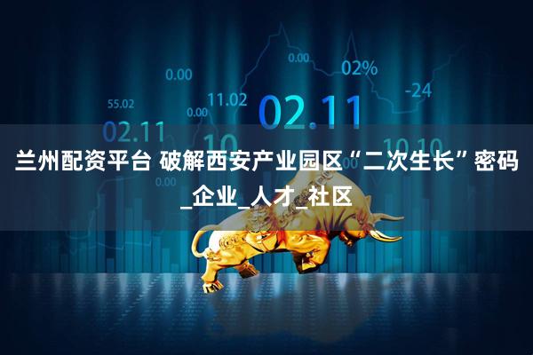 兰州配资平台 破解西安产业园区“二次生长”密码_企业_人才_社区
