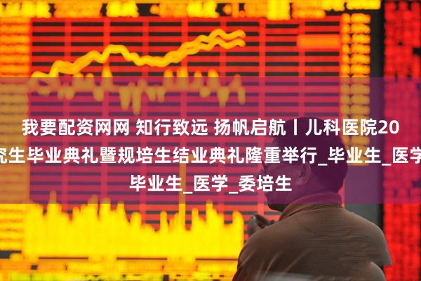 我要配资网网 知行致远 扬帆启航丨儿科医院2025届研究生毕业典礼暨规培生结业典礼隆重举行_毕业生_医学_委培生