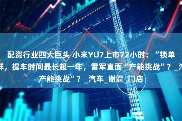 配资行业四大巨头 小米YU7上市72小时：“锁单+1”刷屏工作群，提车时间最长超一年，雷军直面“产能挑战”？_汽车_谢霆_门店