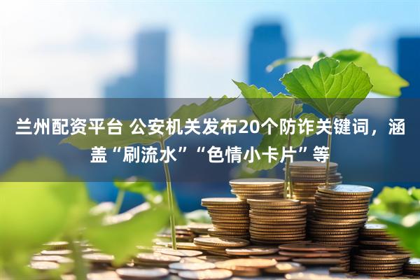 兰州配资平台 公安机关发布20个防诈关键词，涵盖“刷流水”“色情小卡片”等