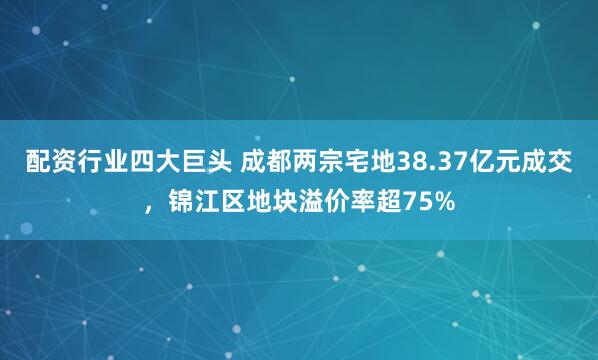 配资行业四大巨头 成都两宗宅地38.37亿元成交，锦江区地块溢价率超75%