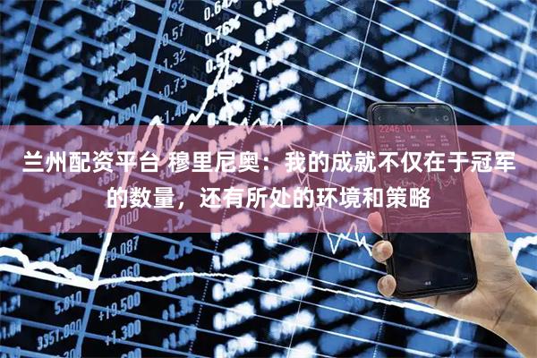 兰州配资平台 穆里尼奥：我的成就不仅在于冠军的数量，还有所处的环境和策略