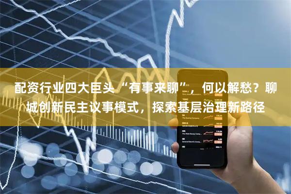 配资行业四大巨头 “有事来聊”，何以解愁？聊城创新民主议事模式，探索基层治理新路径