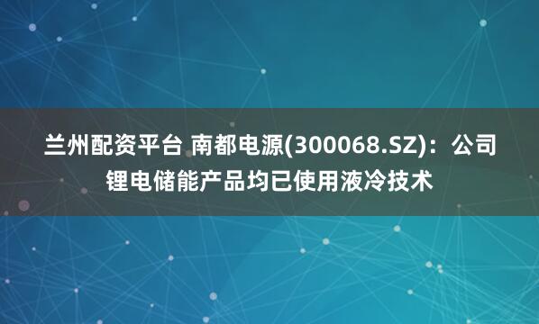 兰州配资平台 南都电源(300068.SZ)：公司锂电储能产品均已使用液冷技术