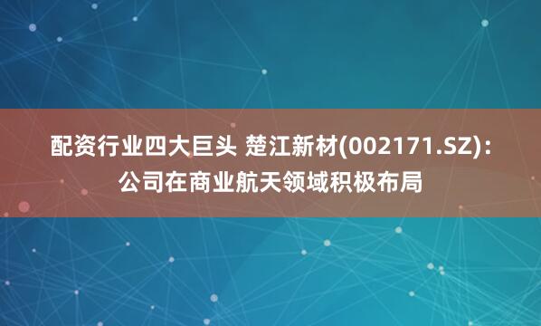 配资行业四大巨头 楚江新材(002171.SZ)：公司在商业航天领域积极布局