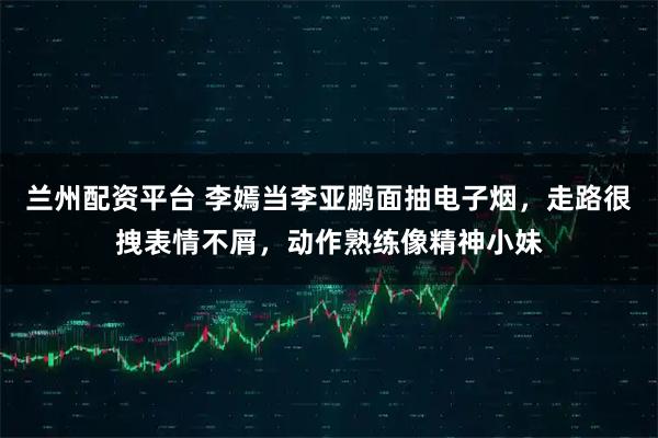 兰州配资平台 李嫣当李亚鹏面抽电子烟，走路很拽表情不屑，动作熟练像精神小妹