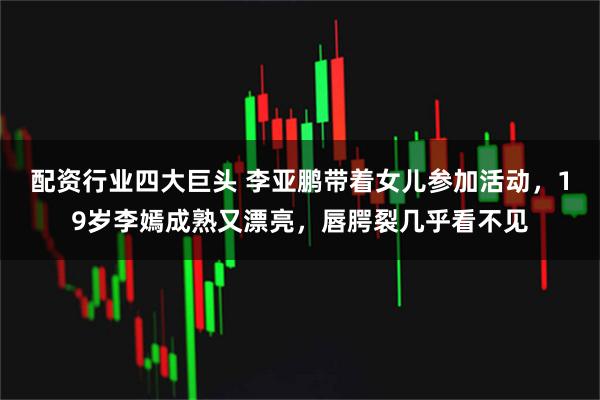 配资行业四大巨头 李亚鹏带着女儿参加活动，19岁李嫣成熟又漂亮，唇腭裂几乎看不见