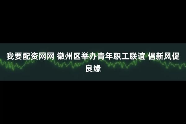 我要配资网网 徽州区举办青年职工联谊 倡新风促良缘