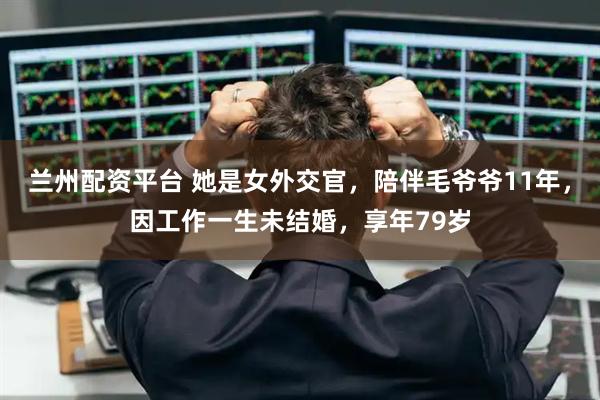 兰州配资平台 她是女外交官，陪伴毛爷爷11年，因工作一生未结婚，享年79岁