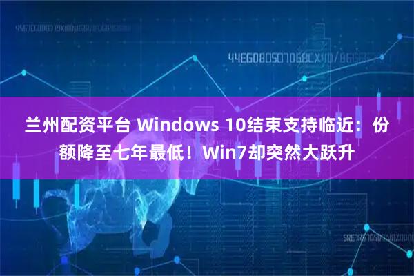 兰州配资平台 Windows 10结束支持临近：份额降至七年最低！Win7却突然大跃升