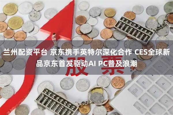 兰州配资平台 京东携手英特尔深化合作 CES全球新品京东首发驱动AI PC普及浪潮