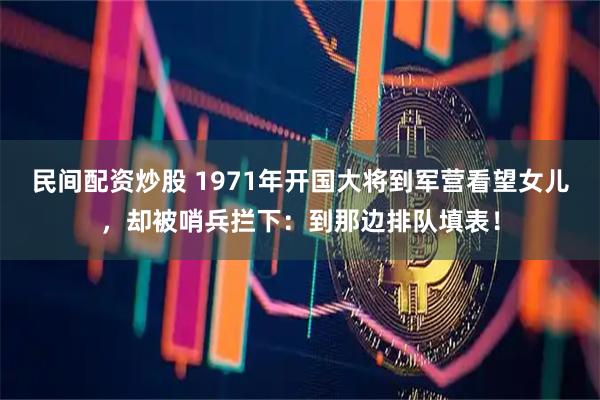 民间配资炒股 1971年开国大将到军营看望女儿，却被哨兵拦下：到那边排队填表！