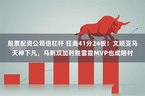 股票配资公司倍杠杆 狂轰41分24板！文班亚马天神下凡，马刺双加时胜雷霆MVP也成陪衬