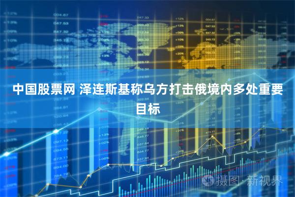 中国股票网 泽连斯基称乌方打击俄境内多处重要目标
