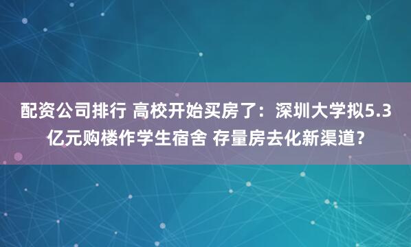 配资公司排行 高校开始买房了：深圳大学拟5.3亿元购楼作学生宿舍 存量房去化新渠道？