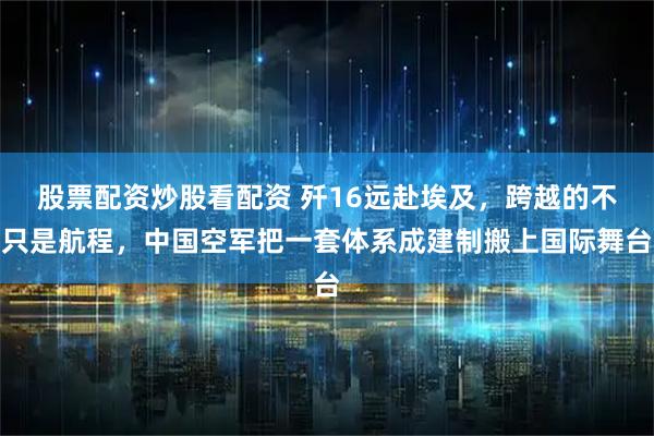 股票配资炒股看配资 歼16远赴埃及，跨越的不只是航程，中国空军把一套体系成建制搬上国际舞台
